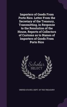 portada Importers of Goods From Porto Rico. Letter From the Secretary of the Treasury, Transmitting, in Response to the Resolution of the House, Reports of Co