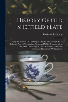 portada History Of Old Sheffield Plate: Being An Account Of The Origin, Growth, And Decay Of The Industry, And Of The Antique Silver And White Britannia Metal (in English)