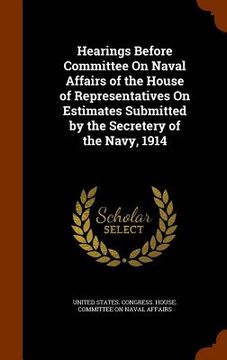 portada Hearings Before Committee On Naval Affairs of the House of Representatives On Estimates Submitted by the Secretery of the Navy, 1914 (en Inglés)