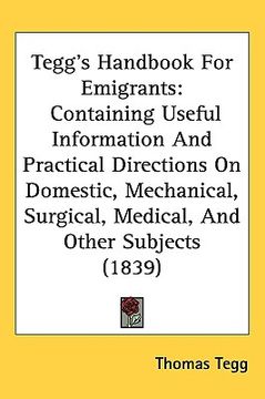 portada tegg's handbook for emigrants: containing useful information and practical directions on domestic, mechanical, surgical, medical, and other subjects (en Inglés)