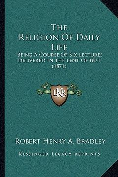 portada the religion of daily life: being a course of six lectures delivered in the lent of 1871 (1871) (en Inglés)