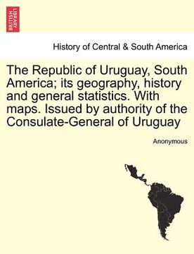 portada the republic of uruguay, south america; its geography, history and general statistics. with maps. issued by authority of the consulate-general of urug
