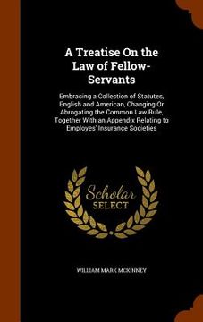 portada A Treatise On the Law of Fellow-Servants: Embracing a Collection of Statutes, English and American, Changing Or Abrogating the Common Law Rule, Togeth