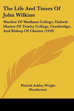 portada the life and times of john wilkins: warden of wadham college, oxford; master of trinity college, cambridge; and bishop of chester (1910) (en Inglés)