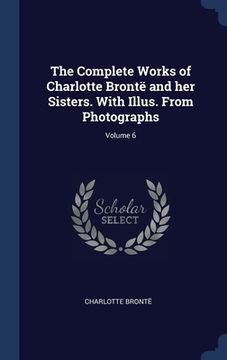 portada The Complete Works of Charlotte Brontë and her Sisters. With Illus. From Photographs; Volume 6