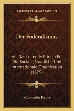 portada Der Foderalismus: Als Das Leitende Princip Fur Die Sociale, Staatliche Und Internationale Organisation (1879) (in German)