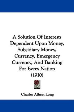 portada a solution of interests dependent upon money, subsidiary money, currency, emergency currency, and banking for every nation (1910) (in English)