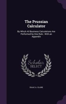 portada The Prussian Calculator: By Which All Business Calculations Are Performed by One Rule; With an Appendix (en Inglés)