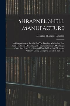 portada Shrapnel Shell Manufacture: A Comprehensive Treatise On The Forging, Machining, And Heat-treatment Of Shells, And The Manufacture Of Cartridge Cas (in English)