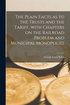 portada The Plain Facts as to the Trusts and the Tariff [microform], With Chapters on the Railroad Problem and Municipal Monopolies