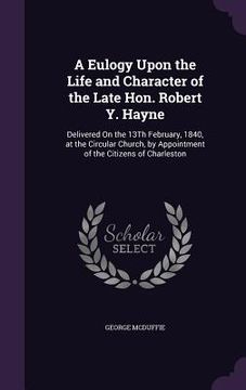 portada A Eulogy Upon the Life and Character of the Late Hon. Robert Y. Hayne: Delivered On the 13Th February, 1840, at the Circular Church, by Appointment of (en Inglés)
