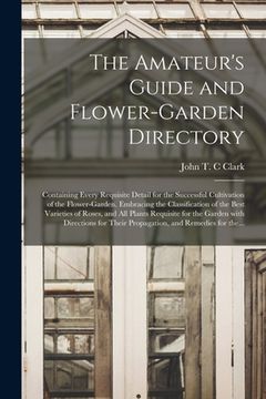 portada The Amateur's Guide and Flower-garden Directory: Containing Every Requisite Detail for the Successful Cultivation of the Flower-garden. Embracing the (en Inglés)