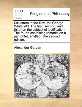 portada six letters to the rev. mr. george whitefield. the first, second, and third, on the subject of justification. the fourth containing remarks on a pamph