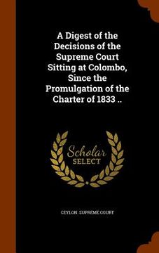 portada A Digest of the Decisions of the Supreme Court Sitting at Colombo, Since the Promulgation of the Charter of 1833 .. (en Inglés)