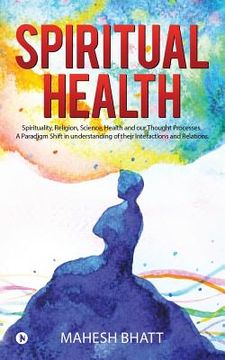 portada Spiritual Health: Spirituality, Religion, Science, Health and our Thought Processes. A Paradigm Shift in understanding of their interact (in English)