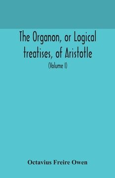 portada The Organon, or Logical treatises, of Aristotle. With introduction of Porphyry. Literally translated, with notes, syllogistic examples, analysis, and (en Inglés)