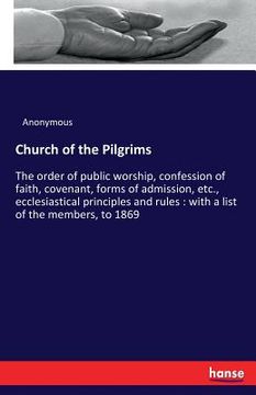 portada Church of the Pilgrims: The order of public worship, confession of faith, covenant, forms of admission, etc., ecclesiastical principles and ru (en Inglés)