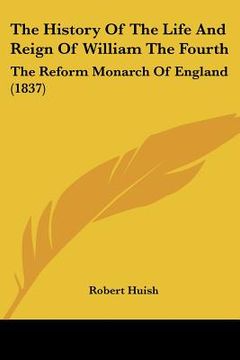 portada the history of the life and reign of william the fourth: the reform monarch of england (1837) (en Inglés)