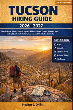 TUCSON HIKING GUIDE 2026-2027. Sabino Canyon, Mount Lemmon, Saguaro National Park and Catalina State Park Trails, Trailhead Directions, Difficulty Ratings, Seasonal Waterfalls, Desert Safety Tips