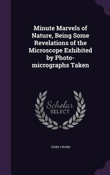 portada Minute Marvels of Nature, Being Some Revelations of the Microscope Exhibited by Photo-micrographs Taken (en Inglés)
