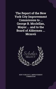 portada The Report of the New York City Improvement Commission to ... George B. Mcclellan, Mayor ... and to the Board of Aldermen ... Mcmvii (en Inglés)