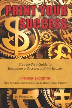portada Print Your Success: Step by Step Guide to Becoming a Successful Print Broker INSIDER SECRETS! How to Claim Your Share of an 83 Billion Dol (en Inglés)