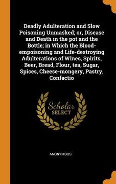 portada Deadly Adulteration and Slow Poisoning Unmasked; Or, Disease and Death in the pot and the Bottle; In Which the Blood-Empoisoning and Life-Destroying. Spices, Cheese-Mongery, Pastry, Confectio 
