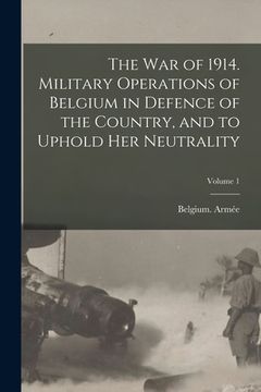 portada The war of 1914. Military Operations of Belgium in Defence of the Country, and to Uphold her Neutrality; Volume 1
