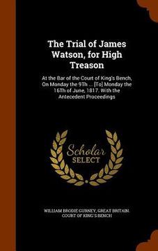 portada The Trial of James Watson, for High Treason: At the Bar of the Court of King's Bench, On Monday the 9Th ... [To] Monday the 16Th of June, 1817. With t (en Inglés)