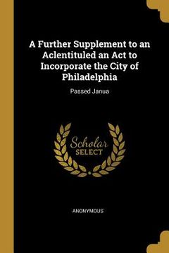 portada A Further Supplement to an Aclentituled an Act to Incorporate the City of Philadelphia: Passed Janua (en Inglés)