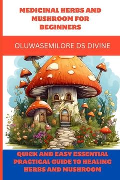 Medicinal Herbs and Mushroom for Beginners: Quick and easy Essential practical guide to healing herbs and mushroom