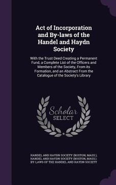 portada Act of Incorporation and By-laws of the Handel and Haydn Society: With the Trust Deed Creating a Permanent Fund, a Complete List of the Officers and M (in English)