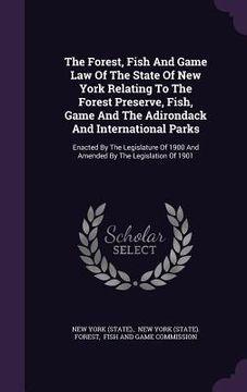 portada The Forest, Fish And Game Law Of The State Of New York Relating To The Forest Preserve, Fish, Game And The Adirondack And International Parks: Enacted (en Inglés)