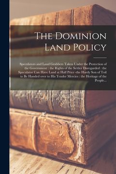 portada The Dominion Land Policy [microform]: Speculators and Land Grabbers Taken Under the Protection of the Government: the Rights of the Settler Disregarde (en Inglés)