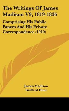 portada the writings of james madison v9, 1819-1836: comprising his public papers and his private correspondence (1910) (en Inglés)