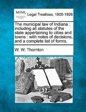 portada the municipal law of indiana: including all statutes of the state appertaining to cities and towns: with notes of decisions, and a complete list of (en Inglés)