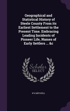 portada Geographical and Statistical History of Steele County From its Earliest Settlement to the Present Time. Embracing Leading Incidents of Pioneer Life, N