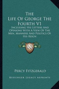 portada the life of george the fourth v1: including his letters and opinions with a view of the men, manners and politics of his reign (en Inglés)