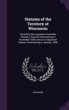 portada Statutes of the Territory of Wisconsin: Passed by the Legislative Assembly Thereof, a Session Commencing in November 1838, and at an Adjourned Session (en Inglés)