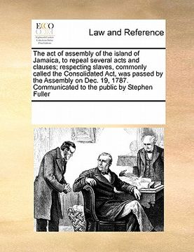 portada the act of assembly of the island of jamaica, to repeal several acts and clauses; respecting slaves, commonly called the consolidated act, was passed (en Inglés)