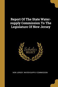 portada Report Of The State Water-supply Commission To The Legislature Of New Jersey (en Inglés)