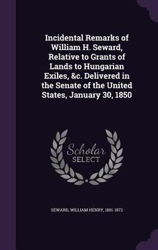 portada Incidental Remarks of William H. Seward, Relative to Grants of Lands to Hungarian Exiles, &c. Delivered in the Senate of the United States, January 30 (en Inglés)