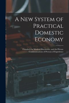 portada A New System of Practical Domestic Economy: Founded On Modern Discoveries, and the Private Communications of Persons of Experience (en Inglés)