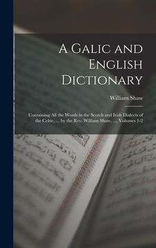 portada A Galic and English Dictionary: Containing All the Words in the Scotch and Irish Dialects of the Celtic, ... by the Rev. William Shaw, ..., Volumes 1- (en Inglés)