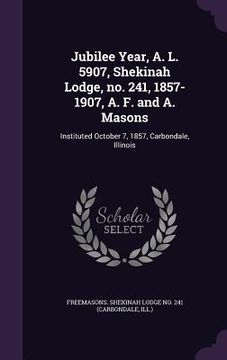 portada Jubilee Year, A. L. 5907, Shekinah Lodge, no. 241, 1857-1907, A. F. and A. Masons: Instituted October 7, 1857, Carbondale, Illinois (en Inglés)