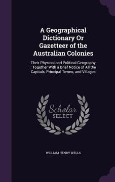 portada A Geographical Dictionary Or Gazetteer of the Australian Colonies: Their Physical and Political Geography: Together With a Brief Notice of All the Cap (en Inglés)