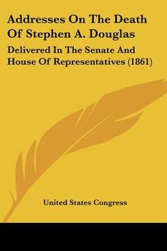 portada addresses on the death of stephen a. douglas: delivered in the senate and house of representatives (1861) (en Inglés)