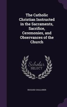 portada The Catholic Christian Instructed in the Sacraments, Sacrifice, Ceremonies, and Observances of the Church (en Inglés)