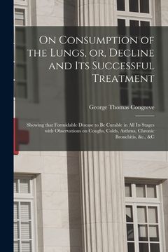 portada On Consumption of the Lungs, or, Decline and Its Successful Treatment [electronic Resource]: Showing That Formidable Disease to Be Curable in All Its (en Inglés)