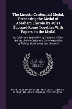 portada The Lincoln Centennial Medal, Presenting the Medal of Abraham Lincoln by Jules Édouard Roiné Together With Papers on the Medal: Its Origin and Symboli (en Inglés)
